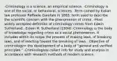 -Criminology is a science, an empirical science. -Criminology is one of the social, or behavioral, sciences. -Term coined by Italian law professor Raffaele Garofalo in 1885: term used to describe the scientific concern with the phenomenon of crime. -Most widely accepted definition of criminology comes from Edwin Sutherland. -Edwin H. Sutherland (1934): Criminology is the body of knowledge regarding crime as a social phenomenon. It includes within its scope the process of making laws, of breaking laws, and of reacting toward the breaking of laws. -Objective of criminology= the development of a body of "general and verified principles." -Criminologists collect info for study and analysis in accordance with research methods of modern science.