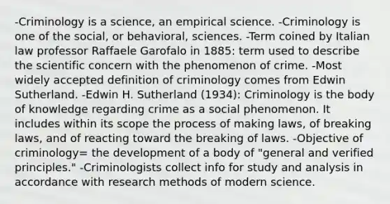 -Criminology is a science, an empirical science. -Criminology is one of the social, or behavioral, sciences. -Term coined by Italian law professor Raffaele Garofalo in 1885: term used to describe the scientific concern with the phenomenon of crime. -Most widely accepted definition of criminology comes from Edwin Sutherland. -Edwin H. Sutherland (1934): Criminology is the body of knowledge regarding crime as a social phenomenon. It includes within its scope the process of making laws, of breaking laws, and of reacting toward the breaking of laws. -Objective of criminology= the development of a body of "general and verified principles." -Criminologists collect info for study and analysis in accordance with research methods of modern science.