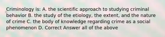 Criminology is: A. the scientific approach to studying criminal behavior B. the study of the etiology, the extent, and the nature of crime C. the body of knowledge regarding crime as a social phenomenon D. Correct Answer all of the above