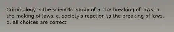 Criminology is the scientific study of a. the breaking of laws. b. the making of laws. c. society's reaction to the breaking of laws. d. all choices are correct