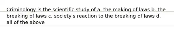 Criminology is the scientific study of a. the making of laws b. the breaking of laws c. society's reaction to the breaking of laws d. all of the above