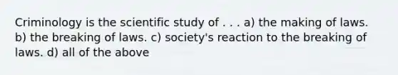 Criminology is the scientific study of . . . a) the making of laws. b) the breaking of laws. c) society's reaction to the breaking of laws. d) all of the above