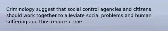 Criminology suggest that social control agencies and citizens should work together to alleviate social problems and human suffering and thus reduce crime