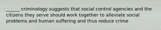 ______ criminology suggests that social control agencies and the citizens they serve should work together to alleviate social problems and human suffering and thus reduce crime