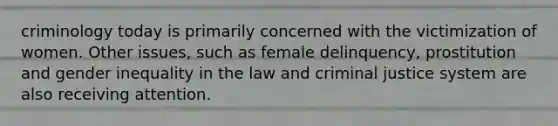 criminology today is primarily concerned with the victimization of women. Other issues, such as female delinquency, prostitution and gender inequality in the law and criminal justice system are also receiving attention.