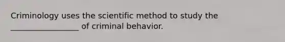 Criminology uses the scientific method to study the _________________ of criminal behavior.