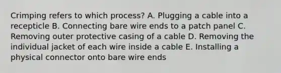 Crimping refers to which process? A. Plugging a cable into a recepticle B. Connecting bare wire ends to a patch panel C. Removing outer protective casing of a cable D. Removing the individual jacket of each wire inside a cable E. Installing a physical connector onto bare wire ends