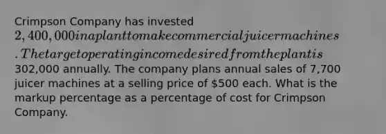 Crimpson Company has invested 2,400,000 in a plant to make commercial juicer machines. The target operating income desired from the plant is302,000 annually. The company plans annual sales of 7,700 juicer machines at a selling price of 500 each. What is the markup percentage as a percentage of cost for Crimpson Company.