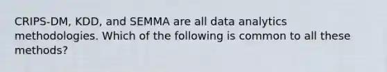 CRIPS-DM, KDD, and SEMMA are all data analytics methodologies. Which of the following is common to all these methods?