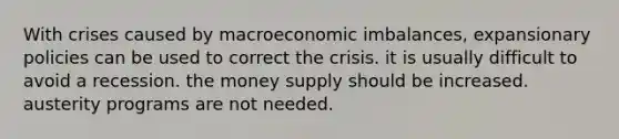 With crises caused by macroeconomic imbalances, expansionary policies can be used to correct the crisis. it is usually difficult to avoid a recession. the money supply should be increased. austerity programs are not needed.