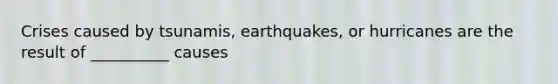 Crises caused by tsunamis, earthquakes, or hurricanes are the result of __________ causes