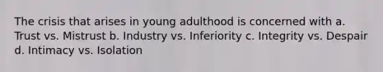 The crisis that arises in young adulthood is concerned with a. Trust vs. Mistrust b. Industry vs. Inferiority c. Integrity vs. Despair d. Intimacy vs. Isolation