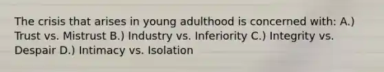 The crisis that arises in young adulthood is concerned with: A.) Trust vs. Mistrust B.) Industry vs. Inferiority C.) Integrity vs. Despair D.) Intimacy vs. Isolation