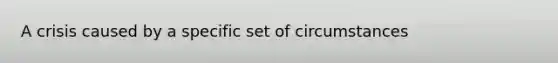 A crisis caused by a specific set of circumstances