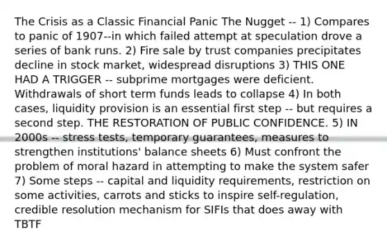 The Crisis as a Classic Financial Panic The Nugget -- 1) Compares to panic of 1907--in which failed attempt at speculation drove a series of bank runs. 2) Fire sale by trust companies precipitates decline in stock market, widespread disruptions 3) THIS ONE HAD A TRIGGER -- subprime mortgages were deficient. Withdrawals of short term funds leads to collapse 4) In both cases, liquidity provision is an essential first step -- but requires a second step. THE RESTORATION OF PUBLIC CONFIDENCE. 5) IN 2000s -- stress tests, temporary guarantees, measures to strengthen institutions' balance sheets 6) Must confront the problem of moral hazard in attempting to make the system safer 7) Some steps -- capital and liquidity requirements, restriction on some activities, carrots and sticks to inspire self-regulation, credible resolution mechanism for SIFIs that does away with TBTF