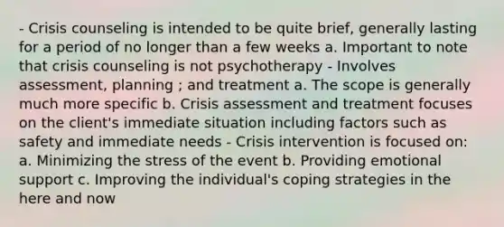 - Crisis counseling is intended to be quite brief, generally lasting for a period of no longer than a few weeks a. Important to note that crisis counseling is not psychotherapy - Involves assessment, planning ; and treatment a. The scope is generally much more specific b. Crisis assessment and treatment focuses on the client's immediate situation including factors such as safety and immediate needs - Crisis intervention is focused on: a. Minimizing the stress of the event b. Providing emotional support c. Improving the individual's coping strategies in the here and now