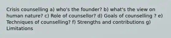 Crisis counselling a) who's the founder? b) what's the view on human nature? c) Role of counsellor? d) Goals of counselling ? e) Techniques of counselling? f) Strengths and contributions g) Limitations