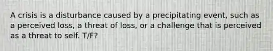 A crisis is a disturbance caused by a precipitating event, such as a perceived loss, a threat of loss, or a challenge that is perceived as a threat to self. T/F?