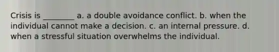 Crisis is ________ a. a double avoidance conflict. b. when the individual cannot make a decision. c. an internal pressure. d. when a stressful situation overwhelms the individual.