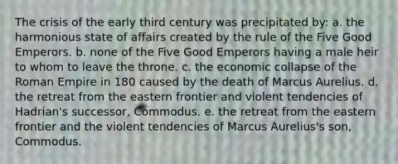 The crisis of the early third century was precipitated by: a. the harmonious state of affairs created by the rule of the Five Good Emperors. b. none of the Five Good Emperors having a male heir to whom to leave the throne. c. the economic collapse of the Roman Empire in 180 caused by the death of Marcus Aurelius. d. the retreat from the eastern frontier and violent tendencies of Hadrian's successor, Commodus. e. the retreat from the eastern frontier and the violent tendencies of Marcus Aurelius's son, Commodus.