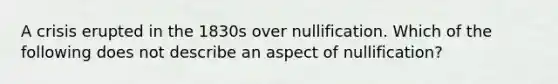 A crisis erupted in the 1830s over nullification. Which of the following does not describe an aspect of nullification?