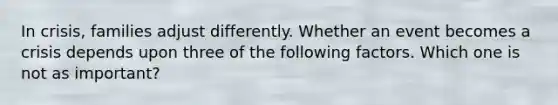 In crisis, families adjust differently. Whether an event becomes a crisis depends upon three of the following factors. Which one is not as important?