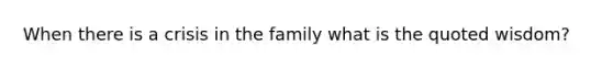 When there is a crisis in the family what is the quoted wisdom?