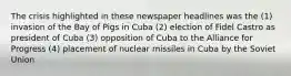 The crisis highlighted in these newspaper headlines was the (1) invasion of the Bay of Pigs in Cuba (2) election of Fidel Castro as president of Cuba (3) opposition of Cuba to the Alliance for Progress (4) placement of nuclear missiles in Cuba by the Soviet Union