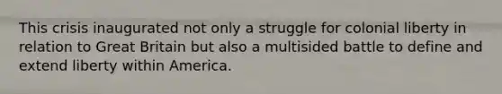 This crisis inaugurated not only a struggle for colonial liberty in relation to Great Britain but also a multisided battle to define and extend liberty within America.