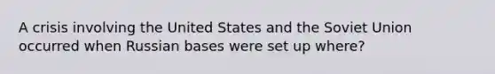 A crisis involving the United States and the <a href='https://www.questionai.com/knowledge/kmhoGLx3kx-soviet-union' class='anchor-knowledge'>soviet union</a> occurred when Russian bases were set up where?