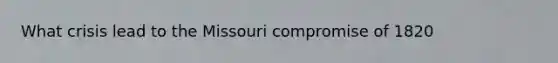 What crisis lead to the Missouri compromise of 1820