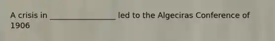 A crisis in _________________ led to the Algeciras Conference of 1906