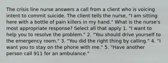 The crisis line nurse answers a call from a client who is voicing intent to commit suicide. The client tells the nurse, "I am sitting here with a bottle of pain killers in my hand." What is the nurse's most appropriate response? Select all that apply 1. "I want to help you to resolve the problem." 2. "You should drive yourself to the emergency room." 3. "You did the right thing by calling." 4. "I want you to stay on the phone with me." 5. "Have another person call 911 for an ambulance."