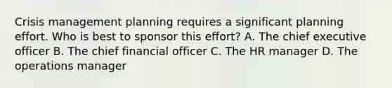 Crisis management planning requires a significant planning effort. Who is best to sponsor this effort? A. The chief executive officer B. The chief financial officer C. The HR manager D. The operations manager