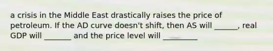 a crisis in the Middle East drastically raises the price of petroleum. If the AD curve doesn't shift, then AS will ______, real GDP will _______ and the price level will _________