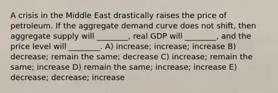 A crisis in the Middle East drastically raises the price of petroleum. If the aggregate demand curve does not shift, then aggregate supply will ________, real GDP will ________, and the price level will ________. A) increase; increase; increase B) decrease; remain the same; decrease C) increase; remain the same; increase D) remain the same; increase; increase E) decrease; decrease; increase