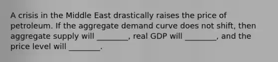 A crisis in the Middle East drastically raises the price of petroleum. If the aggregate demand curve does not shift, then aggregate supply will ________, real GDP will ________, and the price level will ________.