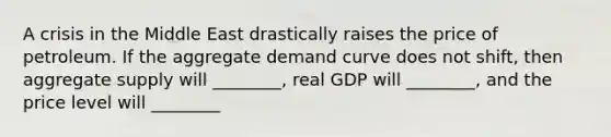 A crisis in the Middle East drastically raises the price of petroleum. If the aggregate demand curve does not shift, then aggregate supply will ________, real GDP will ________, and the price level will ________