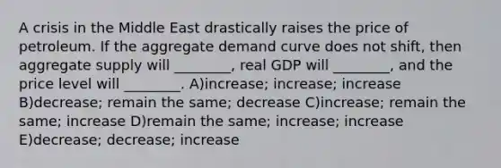 A crisis in the Middle East drastically raises the price of petroleum. If the aggregate demand curve does not shift, then aggregate supply will ________, real GDP will ________, and the price level will ________. A)increase; increase; increase B)decrease; remain the same; decrease C)increase; remain the same; increase D)remain the same; increase; increase E)decrease; decrease; increase