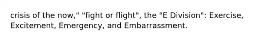 crisis of the now," "fight or flight", the "E Division": Exercise, Excitement, Emergency, and Embarrassment.