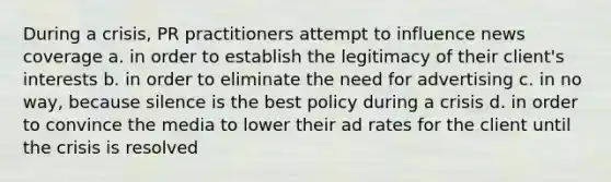 During a crisis, PR practitioners attempt to influence news coverage a. in order to establish the legitimacy of their client's interests b. in order to eliminate the need for advertising c. in no way, because silence is the best policy during a crisis d. in order to convince the media to lower their ad rates for the client until the crisis is resolved