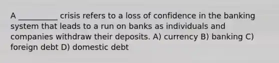 A __________ crisis refers to a loss of confidence in the banking system that leads to a run on banks as individuals and companies withdraw their deposits. A) currency B) banking C) foreign debt D) domestic debt