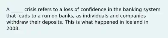 A _____ crisis refers to a loss of confidence in the banking system that leads to a run on banks, as individuals and companies withdraw their deposits. This is what happened in Iceland in 2008.