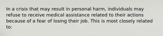 In a crisis that may result in personal harm, individuals may refuse to receive medical assistance related to their actions because of a fear of losing their job. This is most closely related to: