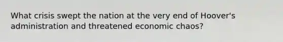 What crisis swept the nation at the very end of Hoover's administration and threatened economic chaos?