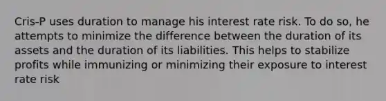 Cris-P uses duration to manage his interest rate risk. To do so, he attempts to minimize the difference between the duration of its assets and the duration of its liabilities. This helps to stabilize profits while immunizing or minimizing their exposure to interest rate risk