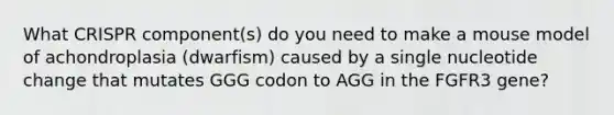 What CRISPR component(s) do you need to make a mouse model of achondroplasia (dwarfism) caused by a single nucleotide change that mutates GGG codon to AGG in the FGFR3 gene?