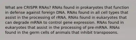 What are CRISPR RNAs? RNAs found in prokaryotes that function in defense against foreign DNA. RNAs found in all cell types that assist in the processing of rRNA. RNAs found in eukaryotes that can degrade mRNA to control gene expression. RNAs found in eukaryotes that assist in the processing of pre‑mRNA. RNAs found in the germ cells of animals that inhibit transposons.