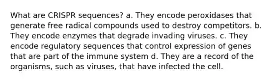 What are CRISPR sequences? a. They encode peroxidases that generate free radical compounds used to destroy competitors. b. They encode enzymes that degrade invading viruses. c. They encode regulatory sequences that control expression of genes that are part of the immune system d. They are a record of the organisms, such as viruses, that have infected the cell.