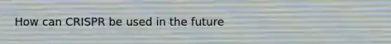 How can CRISPR be used in the future